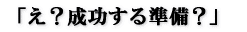 「え?成功する準備?」