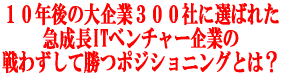 10年後の大企業300社に選ばれた 急成長ITベンチャー企業の 戦わずして勝つポジショニングとは?