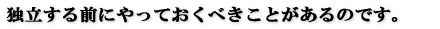 独立する前にやっておくべきことがあるのです。