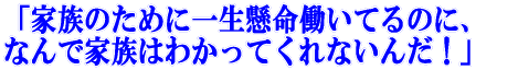 「家族のために一生懸命働いてるのに、 なんで家族はわかってくれないんだ!」