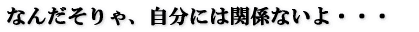 なんだそりゃ、自分には関係ないよ・・・