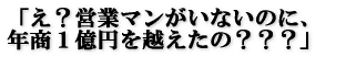 「え?営業マンがいないのに、 年商1億円を越えたの???」